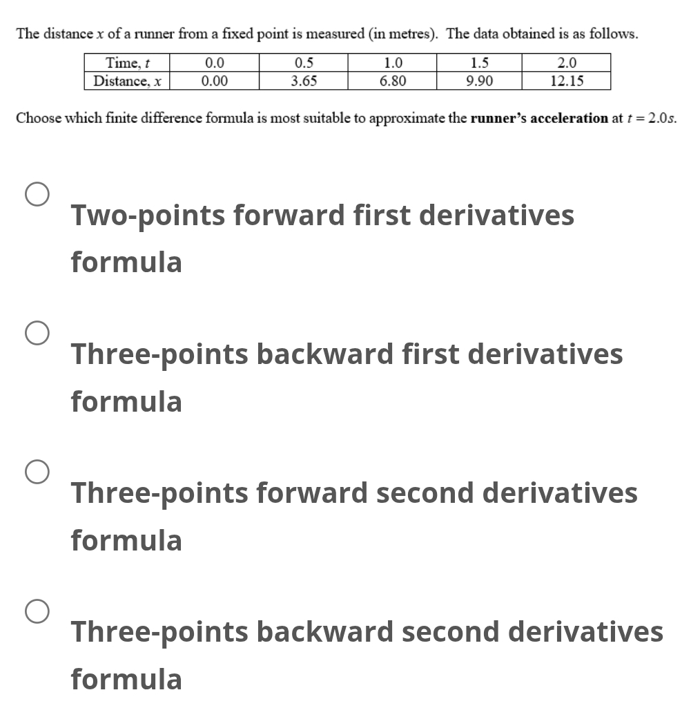 The distance x of a runner from a fixed point is measured (in metres). The data obtained is as follows.
Choose which finite difference formula is most suitable to approximate the runner’s acceleration at t=2.0s.
Two-points forward first derivatives
formula
Three-points backward first derivatives
formula
Three-points forward second derivatives
formula
Three-points backward second derivatives
formula