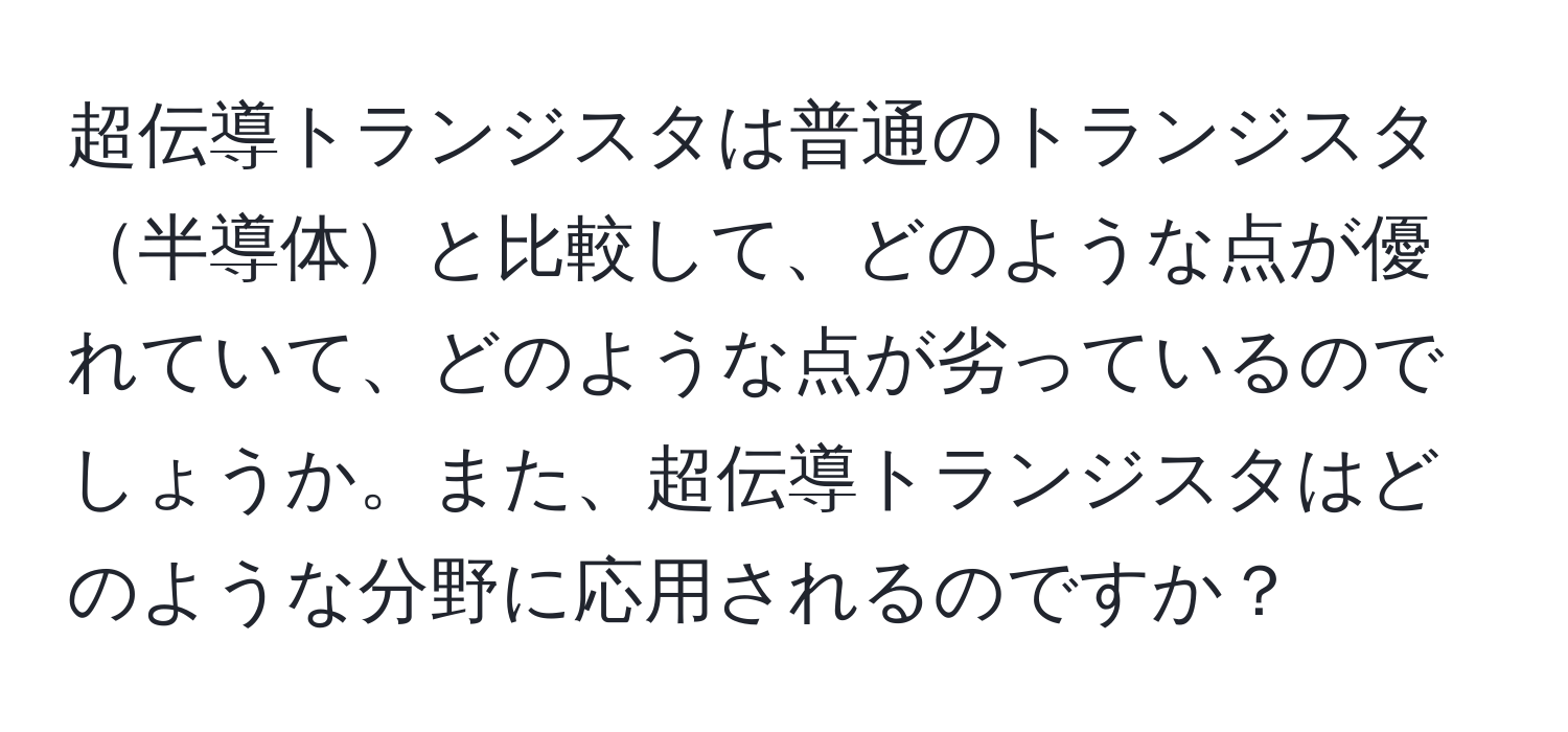 超伝導トランジスタは普通のトランジスタ半導体と比較して、どのような点が優れていて、どのような点が劣っているのでしょうか。また、超伝導トランジスタはどのような分野に応用されるのですか？