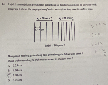 Rajah 6 menunjukkan perambatan gelombang air dari kawasan dalam ke kawasan cetek.
Diagram 6 shows the propagation of water waves from deep area to shallow area.
Berapakah panjang gelombang bagi gelombang air di kawasan cetek ?
What is the wavelength of the water waves in shallow area ?
A 2.25 cm
B 4.00 cm
3.00 cm
D 6.75 cm