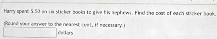 Harry spent 5.50 on six sticker books to give his nephews. Find the cost of each sticker book. 
(Round your answer to the nearest cent, if necessary.)
□ dollars