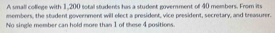 A small college with 1,200 total students has a student government of 40 members. From its 
members, the student government will elect a president, vice president, secretary, and treasurer. 
No single member can hold more than 1 of these 4 positions.