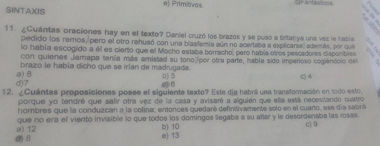 e) Primitivos. c)Fantásticos.
SINTAXIS
ō a ó
e
11. ¿Cuántas oraciones hay en el texto? Daniel cruzó los brazos y se puso a tiritar ya una vez le había 3 º
pedido los remos, pero el otro rehusó con una blasfemia aún no acertaba a explicarse, además, por qué
lo había escogido a él es cierto que el Mocho estaba borracho, pero había otros pescadores disponibles
con quienes Jamapa tenía más amistad su tono, por otra parte, había sido imperioso cogiéndolo del 5 º
brazo le había dicho que se irían de madrugada.
a) 8 b) 5 c) 4
d) 7 θ) 6
12. ¿Cuántas proposiciones posee el siguiente texto? Este día habrá una transformación en todo esto,
porque yo tendré que salir otra vez de la casa y avisaré a alguien que ella está necesitando cuatro
hombres que la conduzcan a la colina; entonces quedaré definitivamente solo en el cuarto, ese día sabrá
que no era el viento invisible lo que todos los domingos llegaba a su altar y le desordenaba las rosas.
a) 12 b) 10
c) 9
③ 8
e) 13