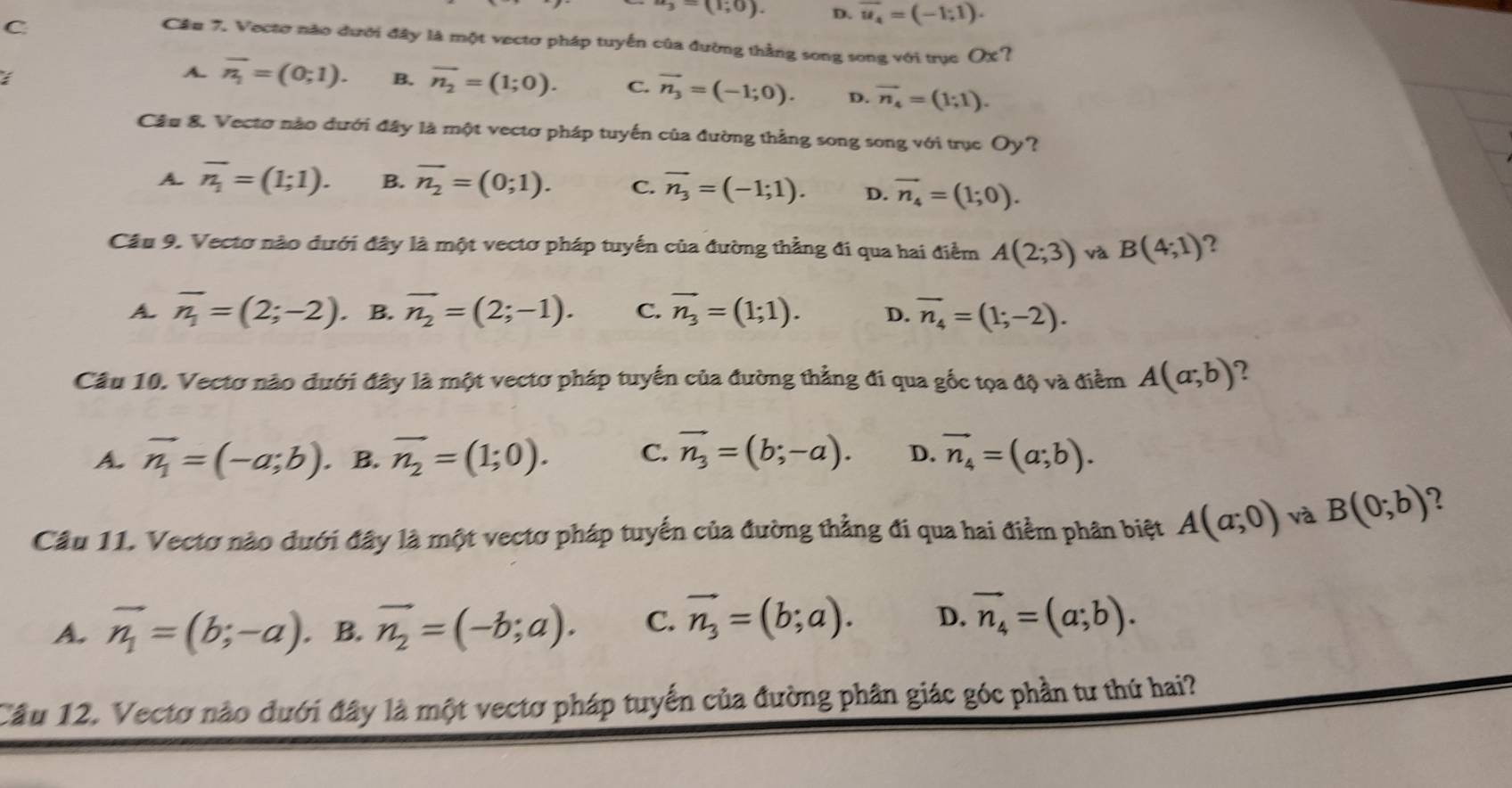 (1;0). D. vector u_4=(-1;1).
C
Cầu 7. Vectơ nào đưới đây là một vectơ pháp tuyến của đường thằng song song với trục OX?
I
A. overline n_1=(0;1). B. overline n_2=(1;0). C. vector n_3=(-1;0). D. vector n_4=(1;1).
Cầu 8. Vectơ nào đưới đây là một vectơ pháp tuyến của đường thẳng song song với trục Oy?
A. overline n_1=(1;1). B. overline n_2=(0;1). C. vector n_3=(-1;1). D. vector n_4=(1;0).
Câu 9. Vectơ nào đưới đây là một vectơ pháp tuyến của đường thẳng đi qua hai điểm A(2;3) và B(4;1) ?
A. overline n_1=(2;-2) B. vector n_2=(2;-1). C. vector n_3=(1;1). D. overline n_4=(1;-2).
Câu 10. Vectơ nào đưới đây là một vectơ pháp tuyển của đường thẳng đi qua gốc tọa độ và điểm A(a;b) 2
A. vector n_1=(-a;b). B. vector n_2=(1;0). C. vector n_3=(b;-a). D. vector n_4=(a;b).
Câu 11. Vectơ nào dưới đây là một vectơ pháp tuyến của đường thẳng đi qua hai điểm phân biệt A(a;0) và B(0;b)
A. vector n_1=(b;-a). B. vector n_2=(-b;a). C. vector n_3=(b;a). D. vector n_4=(a;b).
Cầu 12. Vectơ nào đưới đây là một vectơ pháp tuyển của đường phân giác góc phần tư thứ hai?