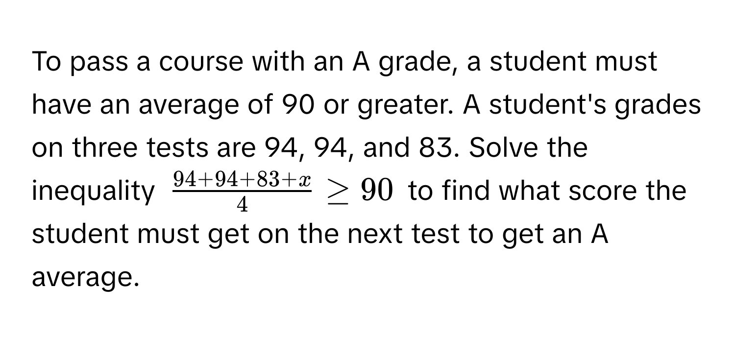 To pass a course with an A grade, a student must have an average of 90 or greater. A student's grades on three tests are 94, 94, and 83. Solve the inequality $ (94+94+83+x)/4  ≥ 90$ to find what score the student must get on the next test to get an A average.