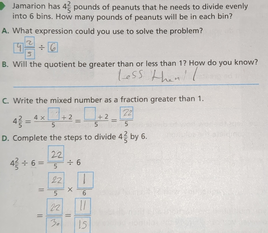 Jamarion has 4 2/5 pounds s of peanuts that he needs to divide evenly 
into 6 bins. How many pounds of peanuts will be in each bin? 
A. What expression could you use to solve the problem? 
6 
B. Will the quotient be greater than or less than 1? How do you know? 
C. Write the mixed number as a fraction greater than 1. 
43=4×,+2-□+2-? 
D. Complete the steps to divide 4 2/5  by 6.
4÷6=÷+6
□  
_x 
--