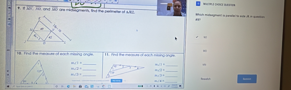 If overline MN,overline NO, and M are midsegments, find the perimeter of △ JKL Which midsegment is parallel to side JK in question
5A #9?
NO
MO
10. Find the measure of each missing angle. 11. Find the measure of each missing angle.
m∠ 1= _
_ m∠ 1=
MN
m∠ 2=
m∠ 2=
m∠ 3=
m∠ 3= Rewatch Suteet
m∠ 4= _