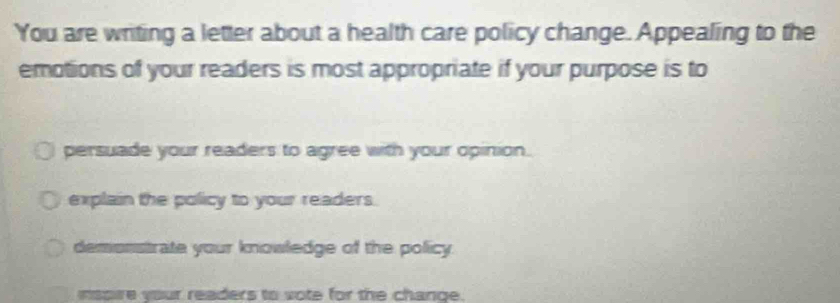 You are writing a letter about a health care policy change. Appealing to the
emotions of your readers is most appropriate if your purpose is to
persuade your readers to agree with your opinion.
explain the policy to your readers.
demonstrate your knowledge of the policy.
nspire your readers to vote for the change.