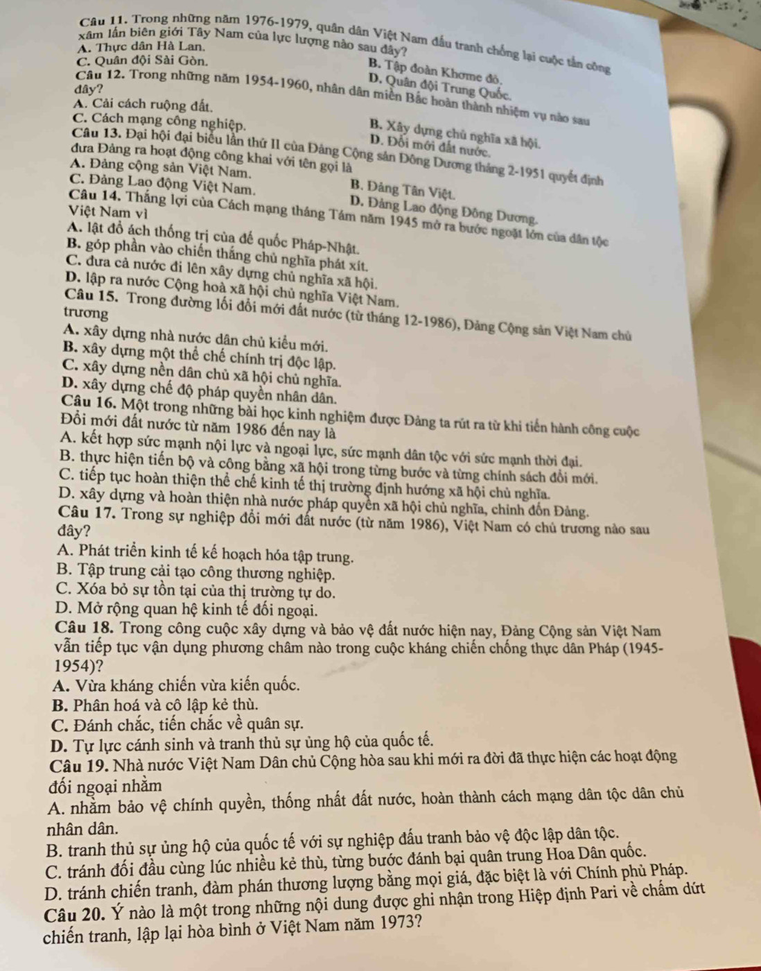 xâm lần biên giới Tây Nam của lực lượng nào sau đây?
Câu 11. Trong những năm 1976-1979, quân dân Việt Nam đầu tranh chống lại cuộc tần công
A. Thực dân Hà Lan.
C. Quân đội Sài Gòn.
B. Tập đoàn Khơme đô,
D. Quân đội Trung Quốc.
dây?
Câu 12. Trong những năm 1954-1960, nhân dân miền Bắc boàn thành nhiệm vụ nào sau
A. Cải cách ruộng đất.
C. Cách mạng công nghiệp.
B. Xây dựng chủ nghĩa xã hội.
D. Đổi mới đất nước.
Câu 13. Đại hội đại biểu lần thứ II của Đảng Cộng sản Đông Dương tháng 2-1951 quyết định
đưa Đảng ra hoạt động công khai với tên gọi là
A. Đảng cộng sản Việt Nam. B. Đảng Tân Việt.
C. Đảng Lao động Việt Nam. D. Đảng Lao động Đông Dương.
Việt Nam vì
Câu 14. Thắng lợi của Cách mạng tháng Tám năm 1945 mở ra bước ngoặt lớn của dân tộc
A. lật đồ ách thống trị của đế quốc Pháp-Nhật.
B. góp phần vào chiến thắng chủ nghĩa phát xít.
C. dưa cả nước đi lên xây dựng chủ nghĩa xã hội.
D. lập ra nước Cộng hoà xã hội chủ nghĩa Việt Nam.
trưong
Câu 15. Trong đường lối đổi mới đất nước (từ tháng 12-1986), Đảng Cộng sản Việt Nam chủ
A. xây dựng nhà nước dân chủ kiểu mới.
B. xây dựng một thể chế chính trị độc lập.
C. xây dựng nền dân chủ xã hội chủ nghĩa.
D. xây dựng chế độ pháp quyền nhân dân.
Câu 16. Một trong những bài học kinh nghiệm được Đảng ta rút ra từ khi tiến hành công cuộc
Đổi mới đất nước từ năm 1986 đến nay là
A. kết hợp sức mạnh nội lực và ngoại lực, sức mạnh dân tộc với sức mạnh thời đại.
B. thực hiện tiến bộ và công bằng xã hội trong từng bước và từng chính sách đổi mới.
C. tiếp tục hoàn thiện thể chế kinh tế thị trường định hướng xã hội chủ nghĩa.
D. xây dựng và hoàn thiện nhà nước pháp quyền xã hội chủ nghĩa, chỉnh đốn Đảng.
Câu 17. Trong sự nghiệp đổi mới đất nước (từ năm 1986), Việt Nam có chủ trương nào sau
đây?
A. Phát triển kinh tế kế hoạch hóa tập trung.
B. Tập trung cải tạo công thương nghiệp.
C. Xóa bỏ sự tồn tại của thị trường tự do.
D. Mở rộng quan hệ kinh tế đối ngoại.
Câu 18. Trong công cuộc xây dựng và bảo vệ đất nước hiện nay, Đảng Cộng sản Việt Nam
vẫn tiếp tục vận dụng phương châm nào trong cuộc kháng chiến chống thực dân Pháp (1945-
1954)?
A. Vừa kháng chiến vừa kiến quốc.
B. Phân hoá và cô lập kẻ thù.
C. Đánh chắc, tiến chắc về quân sự.
D. Tự lực cánh sinh và tranh thủ sự ủng hộ của quốc tế.
Câu 19. Nhà nước Việt Nam Dân chủ Cộng hòa sau khi mới ra đời đã thực hiện các hoạt động
đối ngoại nhằm
A. nhằm bảo vệ chính quyền, thống nhất đất nước, hoàn thành cách mạng dân tộc dân chủ
nhân dân.
B. tranh thủ sự ủng hộ của quốc tế với sự nghiệp đấu tranh bảo vệ độc lập dân tộc.
C. tránh đối đầu cùng lúc nhiều kẻ thù, từng bước đánh bại quân trung Hoa Dân quốc.
D. tránh chiến tranh, đàm phán thương lượng bằng mọi giá, đặc biệt là với Chính phủ Pháp.
Câu 20. Ý nào là một trong những nội dung được ghi nhận trong Hiệp định Pari về chấm dứt
chiến tranh, lập lại hòa bình ở Việt Nam năm 1973?