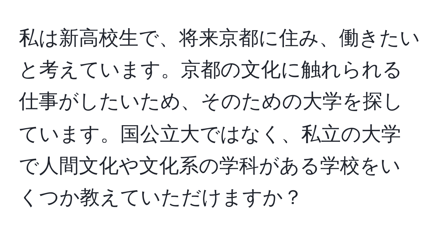 私は新高校生で、将来京都に住み、働きたいと考えています。京都の文化に触れられる仕事がしたいため、そのための大学を探しています。国公立大ではなく、私立の大学で人間文化や文化系の学科がある学校をいくつか教えていただけますか？