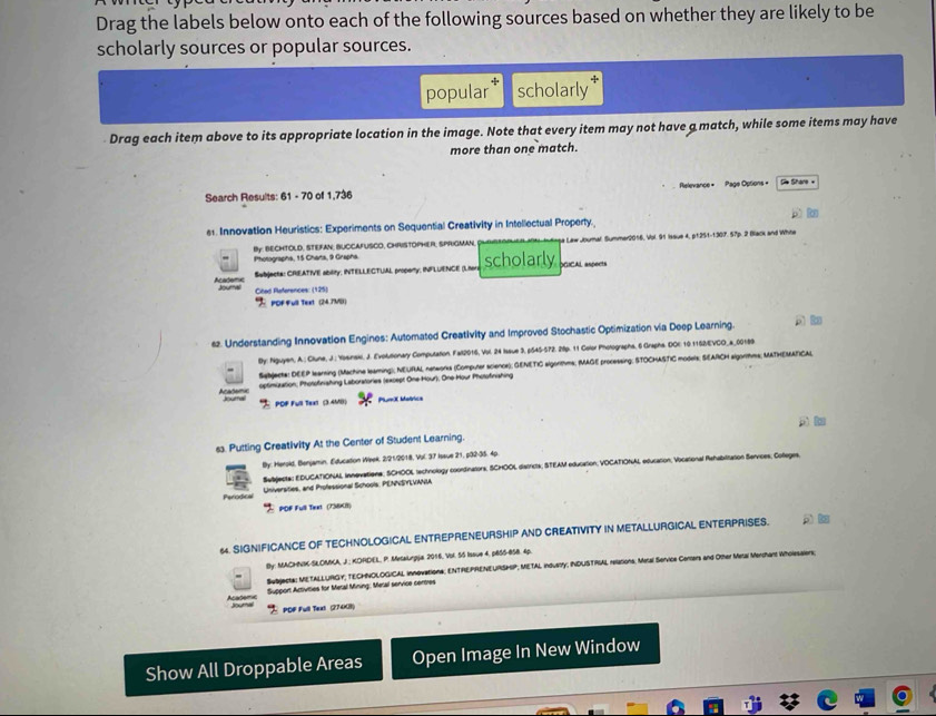 Drag the labels below onto each of the following sources based on whether they are likely to be
scholarly sources or popular sources.
popular scholarly
Drag each item above to its appropriate location in the image. Note that every item may not have a match, while some items may have
more than one match.
Search Results: 61 - 70 of 1,736 Relevance =  Page Options = De Share +
e1. Innovation Heuristics: Experiments on Sequential Creativity in Intellectual Property.
By. BECHTOLD. STEFAN, BUCCAFUSCO, CHRISTOPHER, SPRIGMAN. e Law Joumal. Summer2016, Vol. 91 Issue 4, p1251-1307. 57p. 2 Black and White
Photographa, 15 Charta, 9 Grapha.
Subjecta: CRIEATIVE ability; INTELLECTUAL property, INFLUENCE (Liters scholarly DGICAL aspects
Academe doumal Cited References: (125)
 POF full Text (24.7M)
s2. Understanding Innovation Engines: Automated Creativity and Improved Stochastic Optimization via Deep Learning.  
By: Nguyen, A.; Clune, J.; Yoeinakl, J. Evolutionary Computation. Fall2016, Vol. 24 Issue 3, p545-572. 28p. 11 Color Pholographa, 6 Grapha. DOE: 10.1152/EVCO_a_00189
Sebjecte: DEEP learning (Machine leaming); NEURAL networks (Computer science); GENETIC algorthms; (MAGE processing; STOCHASTIC models; SEARCH algorthms; MATHEMATICAL
optimization; Photofinishing Laboratories (except One Hour), One Hour Photofinishing
acats Joural  POF Fu Text (3.45) PlurX Matrica
A 
s. Putting Creativity At the Center of Student Learning.
By: Herold, Benjamin, Education Week. 2/21/2018, Vol. 37 Issue 21, p32-35. 4p
Subjecta: EDUCATIONAL innevationa; SCHOOL technology coontinators, SCHOOL districts; STEAM education, VOCATIONAL education, Vocational Rehabilitation Services; Colleges,
Perodica Lniversities, and Professional Schools: PENNSYEVANIA
PDF Full Text (738K1)
64. SIGNIFICANCE OF TECHNOLOGICAL ENTREPRENEURSHIP AND CREATIVITY IN METALLURGICAL ENTERPRISES.
By: MACHNIK-SLOMKA, J.; KORDEL, P. MesaLrgja 2016, Vol. 5S Issve 4, p8S5-858. 4p.
Subjecta: METALLURGY; TECHNOLOGICAL Innovationa; ENTREPRENEURSHIP; METAL indusly; INDUSTRIAL relations; Meral Service Ceers and Other Mesal Merchart w
Support Activities for Metal Mining: Metal service centres
PDF Full Text (27408)
Show All Droppable Areas Open Image In New Window