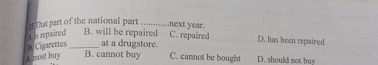 That part of the national part_
next year.
A. is repaired B. will be repaired C. repaired D. has been repaired
36. Cigarettes _at a drugstore.
A. most buy B. cannot buy C. cannot be bought D. should not buy