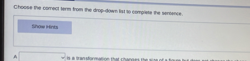 Choose the correct term from the drop-down list to complete the sentence. 
Show Hints 
A □ is a transformation that changes the size of a figure but doe .