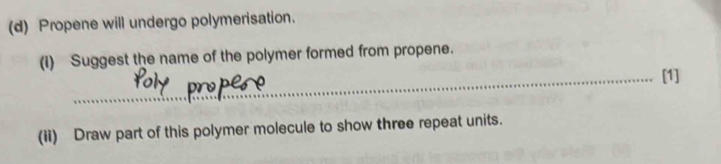 Propene will undergo polymerisation. 
(i) Suggest the name of the polymer formed from propene. 
_[1] 
(ii) Draw part of this polymer molecule to show three repeat units.