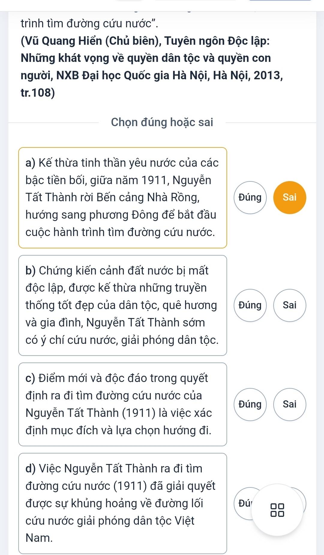 trình tìm đường cứu nước". 
(Vũ Quang Hiển (Chủ biên), Tuyên ngôn Độc lập: 
Những khát vọng về quyền dân tộc và quyền con 
người, NXB Đại học Quốc gia Hà Nội, Hà Nội, 2013, 
tr. 108) 
Chọn đúng hoặc sai 
a) Kế thừa tinh thần yêu nước của các 
bậc tiền bối, giữa năm 1911, Nguyễn 
Tất Thành rời Bến cảng Nhà Rồng, Đúng Sai 
hướng sang phương Đông để bắt đầu 
cuộc hành trình tìm đường cứu nước. 
b) Chứng kiến cảnh đất nước bị mất 
độc lập, được kế thừa những truyền 
thống tốt đẹp của dân tộc, quê hương Đúng Sai 
và gia đình, Nguyễn Tất Thành sớm 
có ý chí cứu nước, giải phóng dân tộc. 
c) Điểm mới và độc đáo trong quyết 
định ra đi tìm đường cứu nước của 
Đúng Sai 
Nguyễn Tất Thành (1911) là việc xác 
định mục đích và lựa chọn hướng đi. 
d) Việc Nguyễn Tất Thành ra đi tìm 
đường cứu nước (1911) đã giải quyết 
được sự khủng hoảng về đường lối Đú 88
cứu nước giải phóng dân tộc Việt 
Nam.