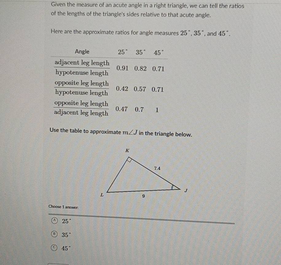 Given the measure of an acute angle in a right triangle, we can tell the ratios
of the lengths of the triangle's sides relative to that acute angle.
Here are the approximate ratios for angle measures 25°,35° , and 45°.
Use the table to approximate m∠ J in the triangle below.
Choose 1 answer:
A 25°
B 35°
C 45°