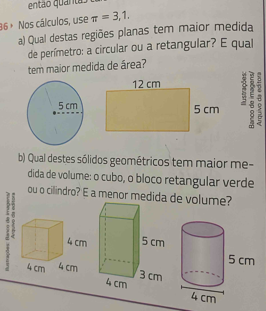 então quantas 
36 ∘ Nos cálculos, use π =3,1. 
a) Qual destas regiões planas tem maior medida 
de perímetro: a circular ou a retangular? E qual 
tem maior medida de área? 
。 
b) Qual destes sólidos geométricos tem maior me- 
dida de volume: o cubo, o bloco retangular verde 
ou o cilindro? E a menor medida de volume? 
: -