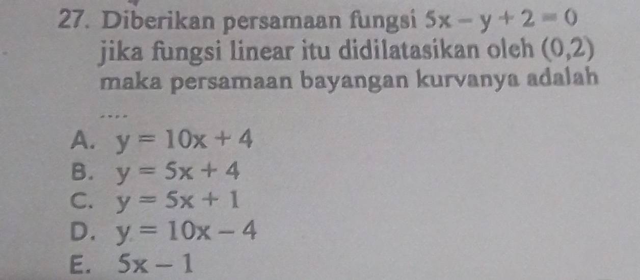 Diberikan persamaan fungsi 5x-y+2=0
jika fungsi linear itu didilatasikan oleh (0,2)
maka persamaan bayangan kurvanya adalah
A. y=10x+4
B. y=5x+4
C. y=5x+1
D. y=10x-4
E. 5x-1