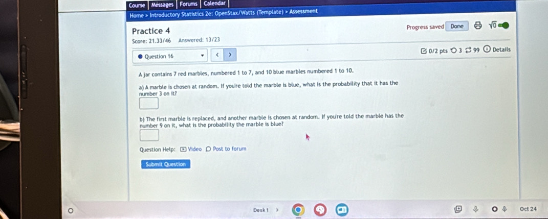 Course Messages Forums Calendar 
Home > Introductory Statistics 2e: OpenStax/Watts (Template) > Assessment 
Practice 4 Progress saved Done sqrt(0) 
Score: 21.33/46 Answered: 13/23 
Question 16 ( > B 0/2 pts つ 3 $ 99 ① Details 
A jar contains 7 red marbles, numbered 1 to 7, and 10 blue marbles numbered 1 to 10. 
a) A marble is chosen at random. If you're told the marble is blue, what is the probability that it has the 
number 3 on it? 
b) The first marble is replaced, and another marble is chosen at random. If you're told the marble has the 
number 9 on it, what is the probability the marble is blue? 
Question Help: - Video 〇 Post to forum 
Submit Question 
Dosk1 Oct 24