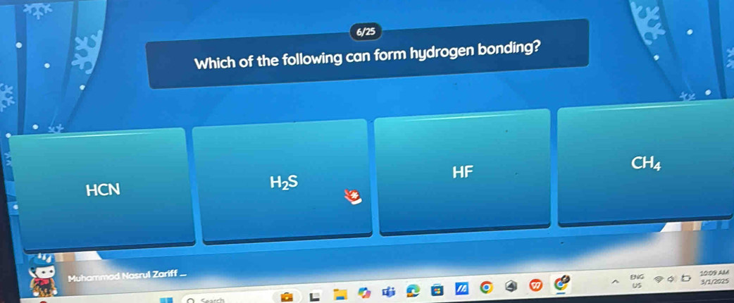 6/25
Which of the following can form hydrogen bonding?
HF
CH_4
HCN
H2S
Muhammad Nasrul Zariff
10:03 AM
3/1/2025