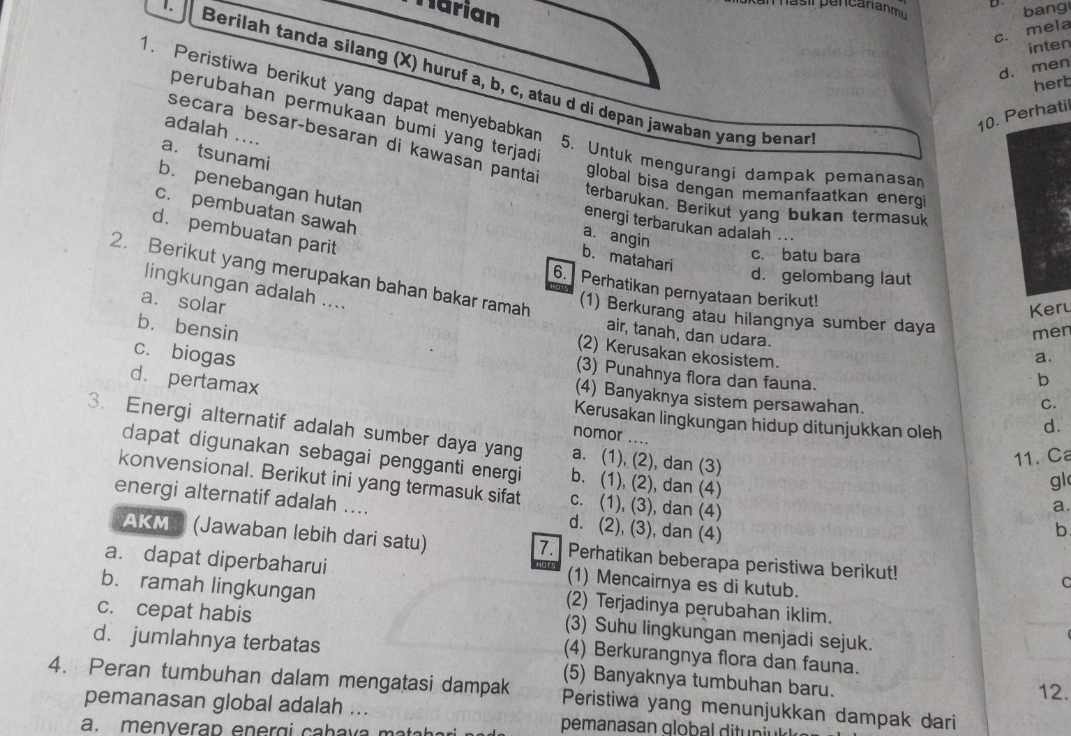 Narian bang
c. mela
inten
d. men
.  Berilah tanda silang (X) huruf a, b, c, atau d di depan jawaban yang benar
herb
1. Peristiwa berikut yang dapat menyebabkan
10. Perhatil
perubahan permukaan bumi yang terjad .
adalah …...
a. tsunami
secara besar-besaran di kawasan panta global bisa dengan memanfaatkan energi
5. Untuk mengurangi dampak pemanasan
b. penebangan hutan
terbarukan. Berikut yang bukan termasuk
c. pembuatan sawah
energi terbarukan adalah ...
d. pembuatan parit
a. angin
c. batu bara
b. matahari
2. Berikut yang merupakan bahan bakar ramah
d. gelombang laut
lingkungan adalah ....
6. Perhatikan pernyataan berikut!
a. solar
Keru
(1) Berkurang atau hilangnya sumber daya
b. bensin
air, tanah, dan udara.
men
c. biogas
(2) Kerusakan ekosistem.
a.
(3) Punahnya flora dan fauna.
b
C.
(4) Banyaknya sistem persawahan. d.
d. pertamax nomor ....
Kerusakan lingkungan hidup ditunjukkan oleh
3. Energi alternatif adalah sumber daya yang a. (1), (2), dan (3) a.
11. a
dapat digunakan sebagai pengganti energi b. (1), (2), dan (4)
gl
konvensional. Berikut ini yang termasuk sifat c. (1), (3), dan (4)
energi alternatif adalah .... d. (2), (3), dan (4)
b
AKMS (Jawaban lebih dari satu) 7. Perhatikan beberapa peristiwa berikut!
a. dapat diperbaharui
HOTS
(1) Mencairnya es di kutub.
b. ramah lingkungan
C
c. cepat habis
(2) Terjadinya perubahan iklim.
(3) Suhu lingkungan menjadi sejuk.
d. jumlahnya terbatas
(4) Berkurangnya flora dan fauna.
(5) Banyaknya tumbuhan baru. 12.
4. Peran tumbuhan dalam mengatasi dampak Peristiwa yang menunjukkan dampak dari
pemanasan global adalah ...
a. menverap ener g i caha va m a  a h e 
pemanasan global ditun