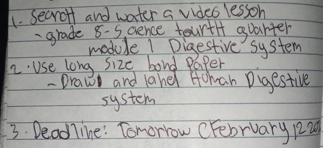 Secrotf and water a video lesson 
grade 8-5 cience tourtl+ guarter 
module 1 Digestive system 
2Use long size bord Paper 
- Draw and laned Homan Digestive 
system 
3. Dead7ine! Tomorrow cFebruary 1220