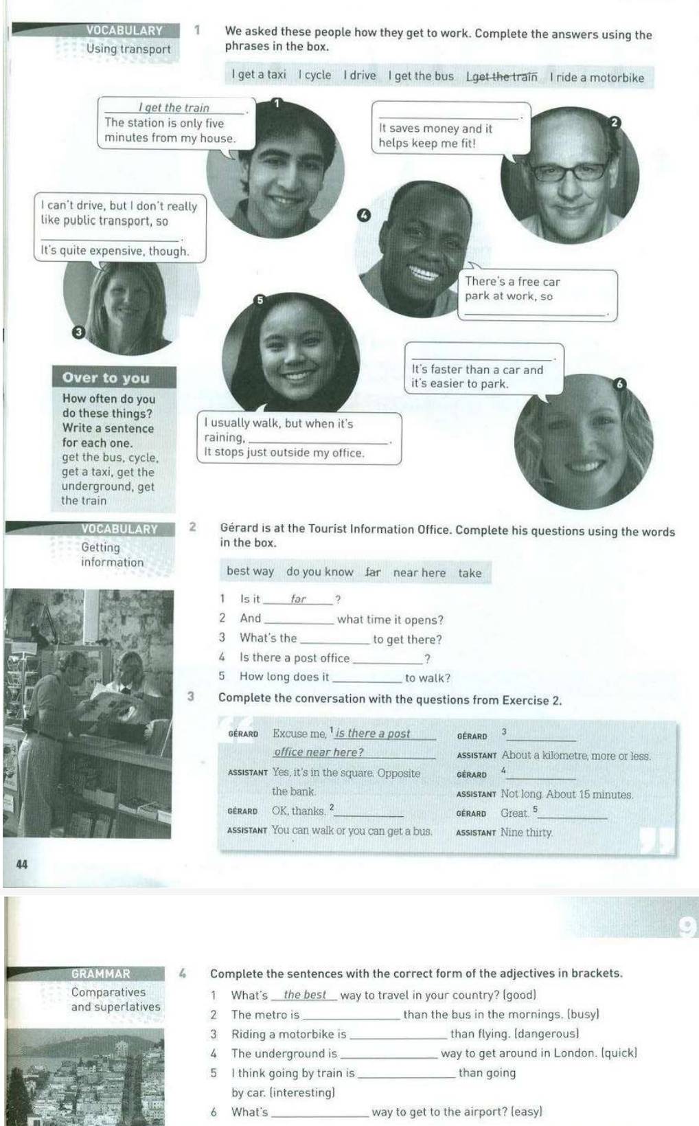 VOCABULARY 1 We asked these people how they get to work. Complete the answers using the
Using transport phrases in the box.
VOCABULARY 2 Gérard is at the Tourist Information Office. Complete his questions using the words
Getting
in the box.
information
best way do you know far near here take
_
1 Is it _far ?
2 And_ what time it opens?
3 What's the_ to get there?
4 Is there a post office _?
5 How long does it _to walk?
3 Complete the conversation with the questions from Exercise 2.
GERARD Excuse me, ¹ is there a post GÉRARD 3_
office near here?_ Assistant About a kilometre, more or less.
assistant Yes, it's in the square. Opposite GéRARD 4_
the bank. assistant Not long. About 15 minutes.
gérarD OK, thanks. ²_ gérard Great. 5_
assistant You can walk or you can get a bus. assistant Nine thirty.
44
GRAMMAR Complete the sentences with the correct form of the adjectives in brackets.
Comparatives 1 What's __the best_ way to travel in your country? (good)
and superlatives 2 The metro is _than the bus in the mornings. (busy)
3 Riding a motorbike is _than flying. [dangerous]
4 The underground is way to get around in London. (quick)
5 I think going by train is _than going
by car. (interesting)
6 What's way to get to the airport? (easy)