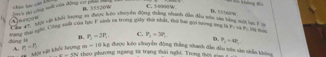chịu lực cản kK
B. 35520W C. 54000W.
3m/s thì công suất của động cơ phải bang 1
M lốc không đổi
D. 55560W
A64920W
Cầu 47. Một vật khối lượng m được kéo chuyển động thắng nhanh dẫn đều trên sản bằng một lực F từ
trang thái nghĩ. Công suất của lực F sinh ra trong giãy thứ nhất, thứ hai gọi tương ứng là P_1 và P_2. Hệ thức
đúng là B. P_2=2P_1. C. P_2=3P_1. D. P_2=4P_1.
A. P_1=P_2· m=10kg được kéo chuyển động thằng nhanh dẫn dều trên sản nhãn không
8 Một vật khối lượng
F=5N theo phương ngang từ trạng thái nghi. Trong thời giai