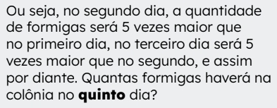 Ou seja, no segundo dia, a quantidade 
de formigas será 5 vezes maior que 
no primeiro dia, no terceiro dia será 5
vezes maior que no segundo, e assim 
por diante. Quantas formigas haverá na 
colônia no quinto dia?