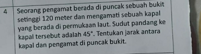 Seorang pengamat berada di puncak sebuah bukit 
setinggi 120 meter dan mengamati sebuah kapal 
yang berada di permukaan laut. Sudut pandang ke 
kapal tersebut adalah 45°. Tentukan jarak antara 
kapal dan pengamat di puncak bukit.