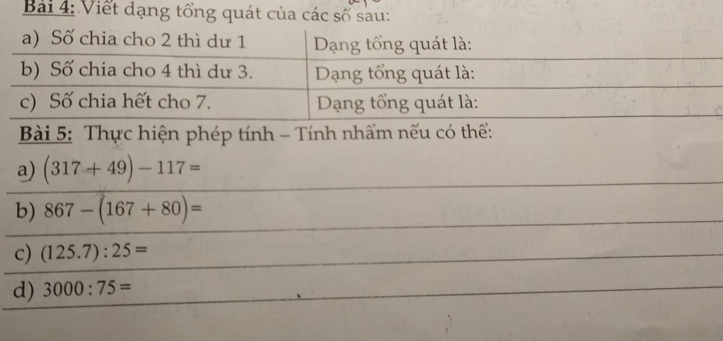 Bàải 4: Viết dạng tổng quát của các số sau: 
Bài 5: Thực hiện phép tính - Tính nhẩm nếu có thể: 
a) (317+49)-117=
b) 867-(167+80)=
c) (125.7):25=
d) 3000:75=