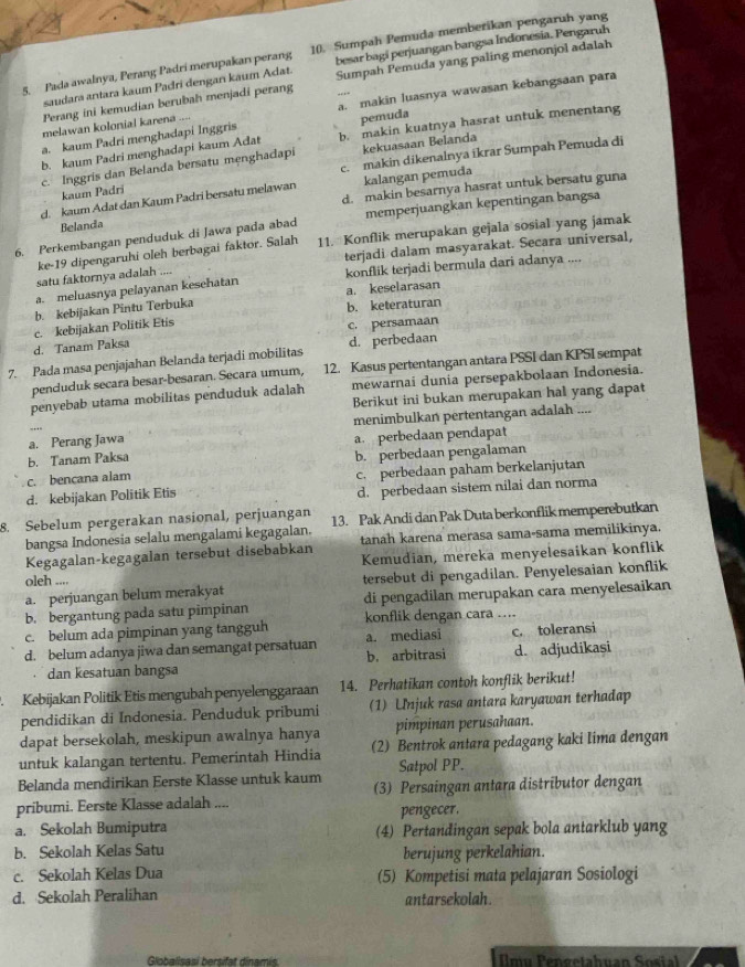 Pada awalnya, Perang Padri merupakan perang 10. Sumpah Pemuda memberikan pengaruh yang
saudara antara kaum Padri denganı kaum Adat. besar bagi perjuangan bangsa Indonesia. Pengaruh
Perang ini kemudian berubah menjadi perang Sumpah Pemuda yang paling menonjol adalah
a. kaum Padri menghadapi Inggris a. makin luasnya wawasan kebangsaan para
melawan kolonial karena ...
pemuda
b. kaum Padri menghadapi kaum Adat b. makin kuatnya hasrat untuk menentang
c. makin dikenalnya ikrar Sumpah Pemuda di
c. Inggris dan Belanda bersatu menghadapi kekuasaan Belanda
kaum Padri
d. kaum Adat dan Kaum Padri bersatu melawan kalangan pemuda
Belanda d. makin besarnya hasrat untuk bersatu guna
6. Perkembangan penduduk di Jawa pada abad memperjuangkan kepentingan bangsa
ke-19 dipengaruhi oleh berbagai faktor. Salah 11. Konflik merupakan gejala sosial yang jamak
terjadi dalam masyarakat. Secara universal,
satu faktornya adalah ....
a. meluasnya pelayanan kesehatan konflik terjadi bermula dari adanya ....
a. keselarasan
b. kebijakan Pintu Terbuka
b. keteraturan
c. kebijakan Politik Etis
c. persamaan
d. Tanam Paksa
7. Pada masa penjajahan Belanda terjadi mobilitas d. perbedaan
penduduk secara besar-besaran. Secara umum, 12. Kasus pertentangan antara PSSI dan KPSI sempat
penyebab utama mobilitas penduduk adalah mewarnai dunia persepakbolaan Indonesia.
Berikut ini bukan merupakan hal yang dapat
a. Perang Jawa menimbulkan pertentangan adalah ....
b. Tanam Paksa a. perbedaan pendapat
b. perbedaan pengalaman
c. bencana alam c. perbedaan paham berkelanjutan
d. kebijakan Politik Etis d. perbedaan sistem nilai dan norma
8. Sebelum pergerakan nasional, perjuangan 13. Pak Andi dan Pak Duta berkonflik memperebutkan
bangsa Indonesia selalu mengalami kegagalan.
Kegagalan-kegagalan tersebut disebabkan tanah karena merasa sama-sama memilikinya.
Kemudian, mereka menyelesaikan konflik
oleh ....
a. perjuangan belum merakyat tersebut di pengadilan. Penyelesaian konflik
b. bergantung pada satu pimpinan di pengadilan merupakan cara menyelesaikan
c. belum ada pimpinan yang tangguh konflik dengan cara ....
d. belum adanya jiwa dan semangat persatuan a. mediasi c. toleransi
dan kesatuan bangsa b. arbitrasi d. adjudikasi
Kebijakan Politik Etis mengubah penyelenggaraan 14. Perhatikan contoh konflik berikut!
pendidikan di Indonesia. Penduduk pribumi (1) Unjuk rasa antara karyawan terhadap
dapat bersekolah, meskipun awalnya hanya pimpinan perusahaan.
untuk kalangan tertentu. Pemerintah Hindia (2) Bentrok antara pedagang kaki Iima dengan
Belanda mendirikan Eerste Klasse untuk kaum Satpol PP.
pribumi. Eerste Klasse adalah .... (3) Persaingan antara distributor dengan
pengecer.
a. Sekolah Bumiputra (4) Pertandingan sepak bola antarklub yang
b. Sekolah Kelas Satu berujung perkelahian.
c. Sekolah Kelas Dua (5) Kompetisi mata pelajaran Sosiologi
d. Sekolah Peralihan antarsekolah.
Globalisasi bersifat dinamis.  mu Pengetahuan Sosial