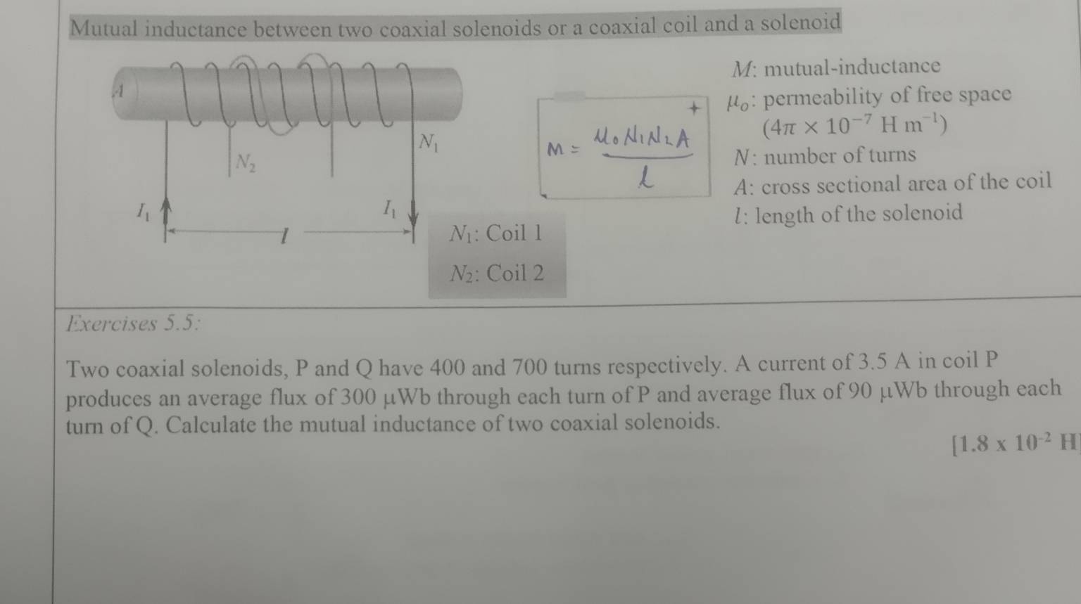 Mutual inductance between two coaxial solenoids or a coaxial coil and a solenoid
M: mutual-inductance
μ: permeability of free space
m=frac mu _0N_1N_2Al (4π * 10^(-7)Hm^(-1))
N: number of turns
A: cross sectional area of the coil
l: length of the solenoid
Coil 1
Coil 2
Exercises 5.5:
Two coaxial solenoids, P and Q have 400 and 700 turns respectively. A current of 3.5 A in coil P
produces an average flux of 300 µWb through each turn of P and average flux of 90 µWb through each
turn of Q. Calculate the mutual inductance of two coaxial solenoids.
[1.8* 10^(-2)H