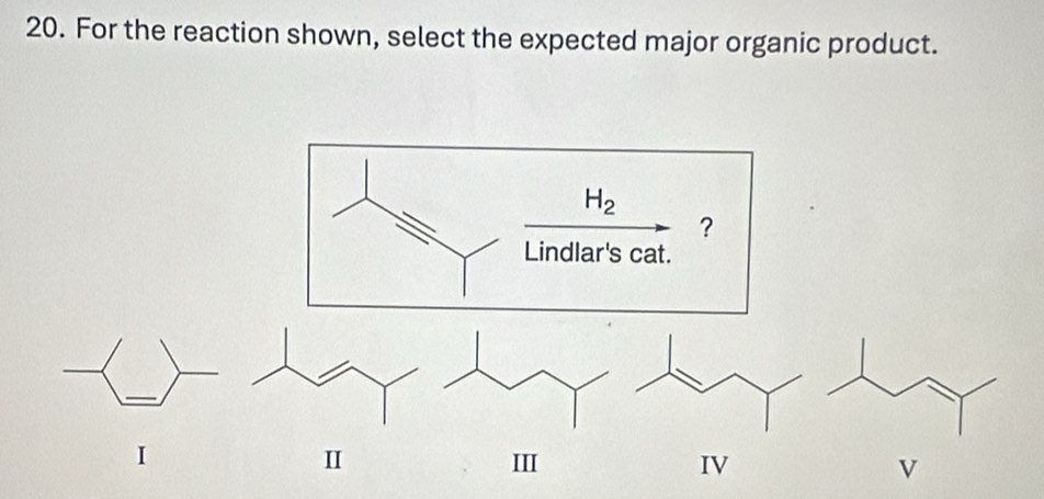 For the reaction shown, select the expected major organic product.
H_2
?
Lindlar's cat.
II
I III IV V