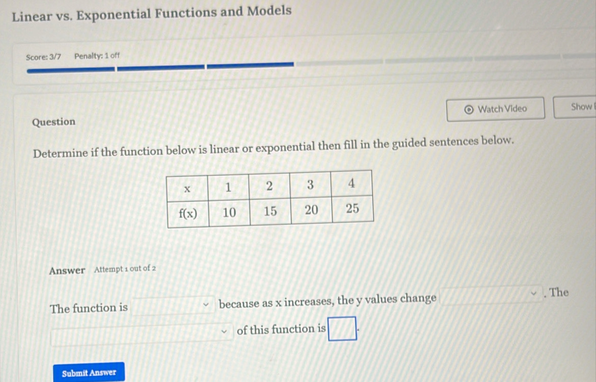 Linear vs. Exponential Functions and Models
Score: 3/7 Penalty: 1 off
Watch Video Show
Question
Determine if the function below is linear or exponential then fill in the guided sentences below.
Answer Attempt 1 out of 2
The function is because as x increases, the y values change . The
of this function is
Submit Answer