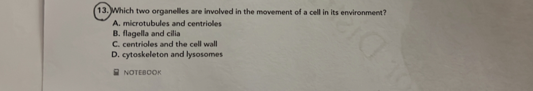 Which two organelles are involved in the movement of a cell in its environment?
A. microtubules and centrioles
B. flagella and cilia
C. centrioles and the cell wall
D. cytoskeleton and lysosomes
NOTEBOOK