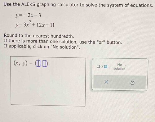 Use the ALEKS graphing calculator to solve the system of equations.
y=-2x-3
y=3x^2+12x+11
Round to the nearest hundredth. 
If there is more than one solution, use the "or" button. 
If applicable, click on "No solution".
(x,y)=(□ ,□ )
No 
□ or□ solution 
×