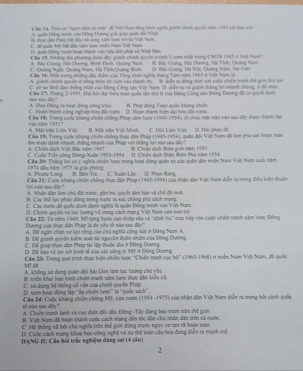 Cầu 14, Thời cơ ''ngàn năm có một'' để Việt Nam tổng khởi nghĩa giánh chính quyền năm 1945 kết thúc khi
A. quân Đông minh vào Đồng Dương giải giáp quân đội Nhật.
B. thực dân Pháp bắt đầu nỗ súng xâm lược trở lại Việt Nam
C. đê quốc Mỹ bật đầu xâm lược miên Nam Việt Nam.
D. quân Đồng minh hoàn thành việc tiêu diệt phát xít Nhật Bản.
Cầu 15. Những địa phương dưới đây giánh chính quyền ở tinh lị sớm nhất trong CMT8 1945 ở Việt Nam?
A. Bắc Giang, Hải Dương, Bình Định, Quảng Nam. B. Bắc Giang, Hải Dương, Hà Tĩnh, Quảng Nam,
C. Quảng Ngãi, Quảng Nam, Hà Tĩnh,Quảng Binh. D. Bắc Giang, Hà Nội, Quảng Nam, Sái Gôn.
Câu 16: Một trong những đặc điểm của Tổng khới nghĩa tháng Tám năm 1945 ở Việt Nam là
A. giánh chính quyên ở nông thôn rội tiên vào thành thị B. diễn ra động thời với cuộc chiến tranh thể giới thứ hai
C. có sự lãnh đạo thống nhật của Đảng Cộng sản Việt Nam. D. diễn ra và giánh thăng lợi nhanh chóng, ít đồ máu
Cầu 17: Tháng 2-1951, Đại hội đại biểu toàn quốc lần thứ II của Đảng Cộng sản Đông Dương đã có quyết định
nào sau dây?
A. Đưa Đảng ra hoạt động công khai B. Phát động Toàn quốc kháng chiến.
C. Hoàn thành công nghiệp hóa đất nước. D. Hoàn thành hiện đại hóa đất nước.
Câu 18: Trong cuộc kháng chiến chồng Pháp xâm lược (1945-1954), tổ chức mặt trận nào sau đây được thành lập
vào năm 1951?
A. Mặt trận Liên Việt B. Mặt trận Việt Minh. C. Hội Liên Việt. D. Hội phản đẻ.
Câu 19: Trong cuộc kháng chiến chống thực dân Pháp (1945-1954), quân đội Việt Nam đã làm phá sản hoàn toàn
âm mưu đánh nhanh, thăng nhanh của Pháp với thăng lợi nào sau đây?
A. Chiến dịch Việt Bắc năm 1947 B. Chiên dịch Biên giới năm 1950.
C. Cuộc Tiên công Đông-Xuân 1953-1954. D. Chiến dịch Điện Biện Phủ năm 1954.
Câu 20: Thăng lợi có ý nghĩa chiến lược trong hoạt động quân sự của quân dân miễn Nam Việt Nam cuối năm
1974 đầu năm 1975 là giải phóng
A. Phước Long. B. Bên Tre. C. Xuân Lộc. D. Phan Rang.
Câu 21: Cuộc kháng chiến chống thực dân Pháp (1945-1954) của nhân dân Việt Nam diễn ra trong điễu kiện thuân
lợi nào sau đây?
A. Nhân dân làm chủ đắt nước, gắn bó, quyết tâm bảo vệ chế độ mới.
B. Các thể lực phân động trong nước ra sức chống phá cách mạng.
C. Các nước đế quốc dưới danh nghĩa là quân Đồng minh vào Việt Nam.
D. Chính quyên và lực lượng vũ trang cách mạng Việt Nam còn non trẻ.
Câu 22: Từ năm 1949, Mĩ từng bước can thiệp sâu và “dính liu” trực tiếp vào cuộc chiến tranh xâm lược Đông
Dương của thực dân Pháp là do yêu tố nào sau đây?
A. Để ngăn chăn sự lan rộng của chủ nghĩa cộng sản ở Đông Nam Á.
B. Để giành quyễn kiểm soát tải nguyên thiên nhiên của Đông Dương.
C. Để giúp thực dân Pháp tái lập thuộc địa ở Đông Dương.
D. Để bảo vệ lợi ích kinh tế của các công ty Mỹ ở Đông Dương.
Câu 23: Trong quả trình thực hiện chiến lược “Chiến tranh cục bộ” (1965-1968) ở miền Nam Việt Nam, đế quốc
Mì đã
A. không sử dụng quân đội Sải Gòn làm lực lượng chủ yểu.
B. triển khai loại hình chiến tranh xâm lược thực dân kiểu cũ.
C. sử dụng hệ thống cố vấn của chính quyền Pháp.
D. xem hoạt động lập “ấp chiến lược” là “quốc sách”.
Câu 24: Cuộc kháng chiến chống Mỹ, cứu nước (1954 -1975) của nhân dân Việt Nam diễn ra trong bối cảnh quốc
tế nào sau đây?
A. Chiến tranh lạnh và cục diện đối đầu Đông -Tây đang bao trùm trên thể giới.
B. Việt Nam đã hoàn thành cuộc cách mạng dân tộc dân chủ nhân dân trên cả nước.
C. Hệ thống xã hội chủ nghĩa trên thế giới đứng trước nguy cơ tan rã hoàn toàn.
D. Cuộc cách mạng khoa học-công nghệ và xu thể toàn cầu hóa đang diễn ra mạnh mẽ.
DANG II: Câu hỏi trắc nghiệm đúng sai (4 câu)
2