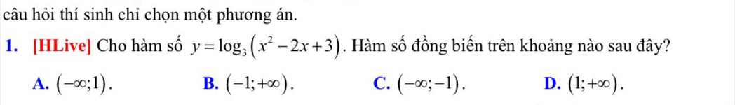 câu hỏi thí sinh chỉ chọn một phương án.
1. [HLive] Cho hàm số y=log _3(x^2-2x+3). Hàm số đồng biến trên khoảng nào sau đây?
A. (-∈fty ;1). B. (-1;+∈fty ). C. (-∈fty ;-1). D. (1;+∈fty ).