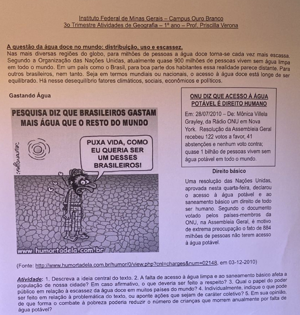 Instituto Federal de Minas Gerais - Campus Ouro Branco
3º Trimestre Atividades de Geografia -1° ano - Prof. Priscilla Verona
A questão da água doce no mundo: distribuição, uso e escassez.
Nas mais diversas regiões do globo, para milhões de pessoas a água doce torna-se cada vez mais escassa.
Segundo a Organização das Nações Unidas, atualmente quase 900 milhões de pessoas vivem sem água limpa
em todo o mundo. Em um país como o Brasil, para boa parte dos habitantes essa realidade parece distante. Para
outros brasileiros, nem tanto. Seja em termos mundiais ou nacionais, o acesso à água doce está longe de ser
equilibrado. Há nesse desequilíbrio fatores climáticos, sociais, econômicos e políticos.
Gastando Água Onu diz que acesso à água
POTÁVEL É DIREITO HUMANO
Em: 28/07/2010 - De: Mônica Villela
Grayley, da Rádio ONU em Nova
York. Resolução da Assembleia Geral
recebeu 122 votos a favor, 41
abstenções e nenhum voto contra;
quase 1 bilhão de pessoas vivem sem
água potável em todo o mundo.
Direito básico
Uma resolução das Nações Unidas,
aprovada nesta quarta-feira, declarou
o acesso à água potável e ao
saneamento básico um direito de todo
ser humano. Segundo o documento
votado pelos países-membros da
ONU, na Assembleia Geral, é motivo
de extrema preocupação o fato de 884
milhões de pessoas não terem acesso
à água potável.
Fonte: http://www.humortadela.com.br/humor/0/view.php?cnl=charges&num: =02148. em 03-12-2010)
Atividade: 1. Descreva a ideia central do texto. 2. A falta de acesso à água limpa e ao saneamento básico afeta a
população de nossa cidade? Em caso afirmativo, o que deveria ser feito a respeito? 3. Qual o papel do poder
público em relação à escassez da água doce em muitos países do mundo? 4. Individualmente, indique o que pode
ser feito em relação à problemática do texto, ou aponte ações que sejam de caráter coletivo? 5. Em sua opinião,
de que forma o combate à pobreza poderia reduzir o número de crianças que morrem anualmente por falta de
água potável?