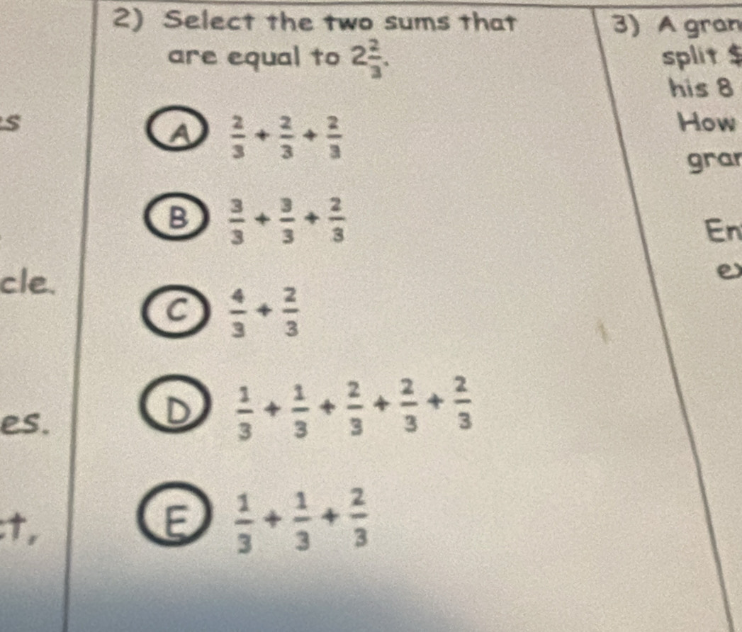 Select the two sums that 3) A gran
are equal to 2 2/3 . split $
his 8
s How
A  2/3 + 2/3 + 2/3 
gra
B  3/3 + 3/3 + 2/3 
En
cle. e
C  4/3 + 2/3 
es.
D  1/3 + 1/3 + 2/3 + 2/3 + 2/3 
:t, E  1/3 + 1/3 + 2/3 