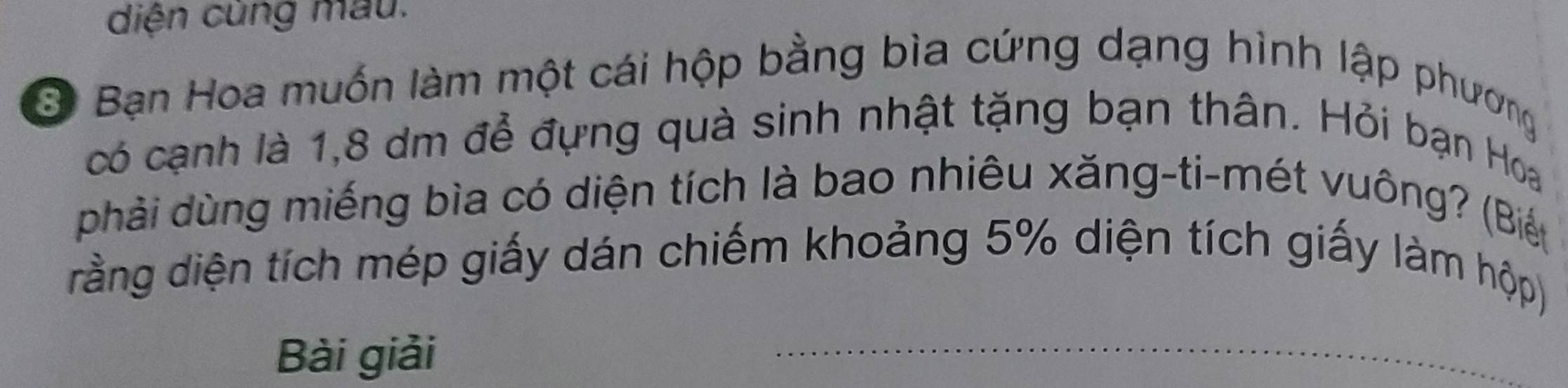 diện cùng mau. 
3 Bạn Hoa muốn làm một cái hộp bằng bìa cứng dạng hình lập phương 
có cạnh là 1, 8 dm để đựng quà sinh nhật tặng bạn thân. Hỏi bạn Hoa 
phải dùng miếng bìa có diện tích là bao nhiêu xăng-ti-mét vuông? (Biết 
đrằng diện tích mép giấy dán chiếm khoảng 5% diện tích giấy làm hộp) 
Bài giải