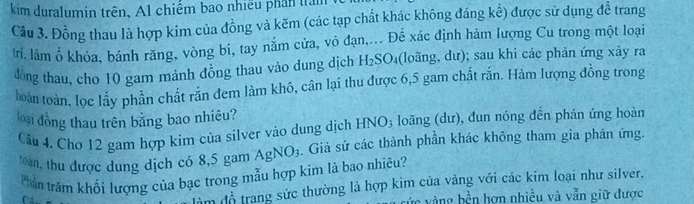 kim duralumin trên, Al chiếm bao nhiều phân trấm 
Câu 3. Đồng thau là hợp kim của đồng và kẽm (các tạp chất khác không đáng kể) được sử dụng để trang 
tri. làm ổ khỏa, bánh răng, vòng bi, tay nắm cửa, vỏ đạn,... Để xác định hàm lượng Cu trong một loại 
đồng thau, cho 10 gam mảnh đồng thau vào dung dịch h H_2SO_4 (loãng, dư); sau khi các phản ứng xảy ra 
loàn toàn, lọc lấy phần chất rắn đem làm khô, cân lại thu được 6,5 gam chất rắn. Hàm lượng đồng trong 
loại đồng thau trên bằng bao nhiêu? loãng (dư), đun nóng đến phản ứng hoàn 
Câu 4. Chơ 12 gam hợp kim của silver vào dung dịch HNO_3
Toan, thu được dung dịch có 8,5 gam AgNO_3. Giả sử các thành phần khác không tham gia phản ứng. 
Phản trăm khối lượng của bạc trong mẫu hợp kim là bao nhiêu? 
àm đồ trang sức thường là hợp kim của vàng với các kim loại như silver. 
ực vàng bền hơn nhiều và vẫn giữ được