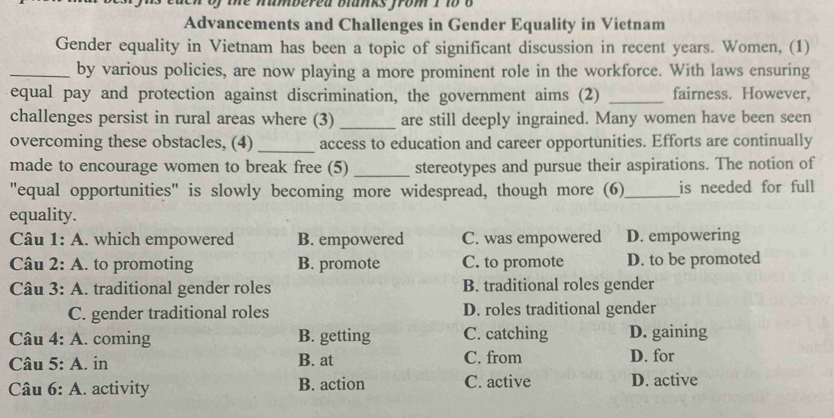 the numbered blanks from 1 1o o
Advancements and Challenges in Gender Equality in Vietnam
Gender equality in Vietnam has been a topic of significant discussion in recent years. Women, (1)
_by various policies, are now playing a more prominent role in the workforce. With laws ensuring
equal pay and protection against discrimination, the government aims (2) _fairness. However,
challenges persist in rural areas where (3) _are still deeply ingrained. Many women have been seen
overcoming these obstacles, (4) _access to education and career opportunities. Efforts are continually
made to encourage women to break free (5) _stereotypes and pursue their aspirations. The notion of
"equal opportunities" is slowly becoming more widespread, though more (6)_ is needed for full
equality.
Câu 1: A. which empowered B. empowered C. was empowered D. empowering
Câu 2: A. to promoting B. promote C. to promote D. to be promoted
Câu 3: A. traditional gender roles B. traditional roles gender
C. gender traditional roles D. roles traditional gender
Câu 4: A. coming B. getting C. catching D. gaining
Câu 5: A. in B. at C. from
D. for
Câu 6: A. activity B. action C. active D. active