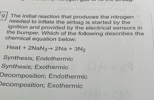 The initial reaction that produces the nitrogen
needed to inflate the airbag is started by the
ignition and provided by the electrical sensors in
the bumper. Which of the following describes the
chemical equation below:
Heat+2NaN_3to 2Na+3N_2
Synthesis; Endothermic
Synthesis; Exothermic
Decomposition; Endothermic
Decomposition; Exothermic