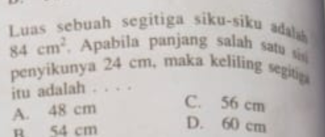 Luas sebuah segitiga siku-siku ada
84cm^2. Apabila panjang salah satu sis
penyikunya 24 cm, maka keliling segitig
itu adalah . . . .
A. 48 cm
C. 56 cm
R 54 cm
D. 60 cm