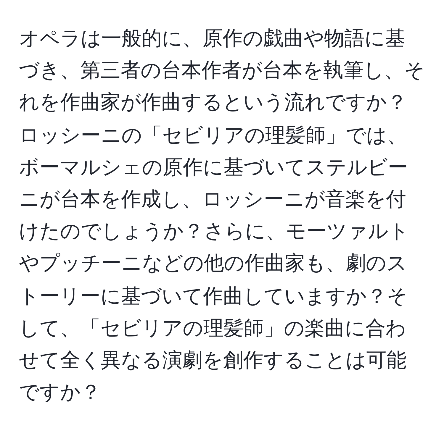 オペラは一般的に、原作の戯曲や物語に基づき、第三者の台本作者が台本を執筆し、それを作曲家が作曲するという流れですか？ロッシーニの「セビリアの理髪師」では、ボーマルシェの原作に基づいてステルビーニが台本を作成し、ロッシーニが音楽を付けたのでしょうか？さらに、モーツァルトやプッチーニなどの他の作曲家も、劇のストーリーに基づいて作曲していますか？そして、「セビリアの理髪師」の楽曲に合わせて全く異なる演劇を創作することは可能ですか？