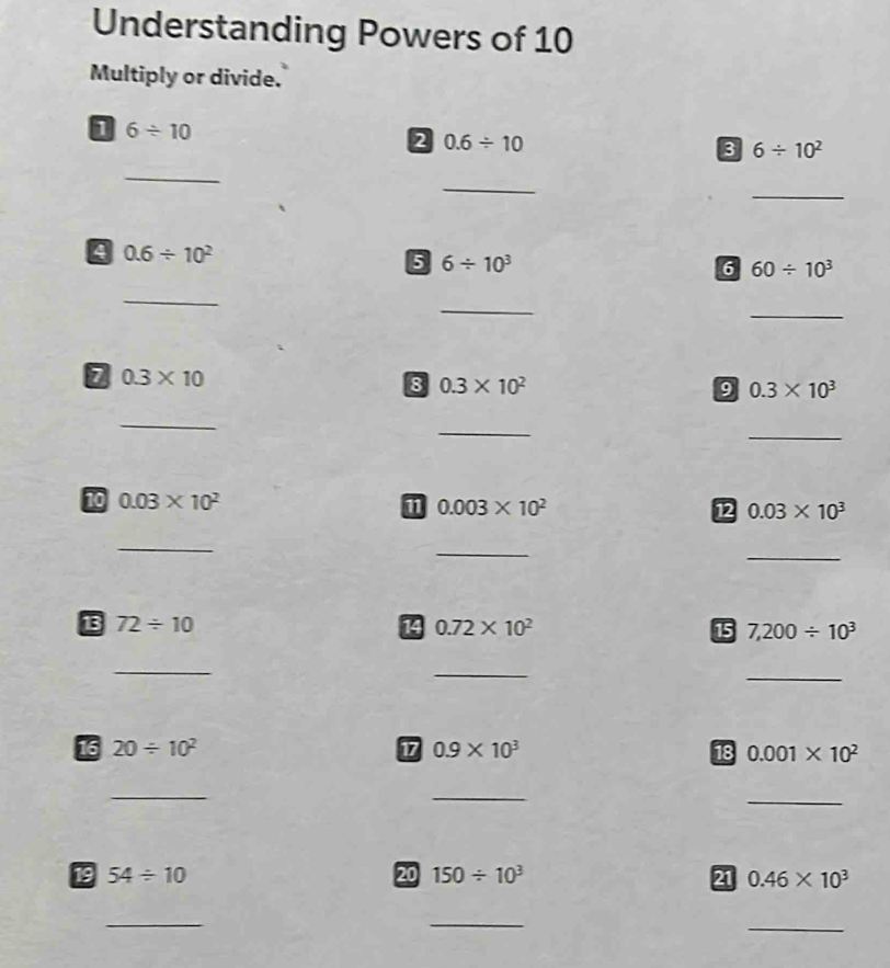 Understanding Powers of 10 
Multiply or divide. 
D 6/ 10
2 0.6/ 10
B 6/ 10^2
_ 
_ 
_
0.6/ 10^2
5 6/ 10^3
6 60/ 10^3
_ 
_ 
_ 
7 0.3* 10
8 0.3* 10^2
9 0.3* 10^3
_ 
_ 
_ 
10 0.03* 10^2
1 0.003* 10^2
12 0.03* 10^3
_ 
_ 
_ 
13 72/ 10 14 0.72* 10^2 15 7,200/ 10^3
_ 
_ 
_ 
16 20/ 10^2 17 0.9* 10^3 18 0.001* 10^2
_ 
_ 
_ 
19 54/ 10 20 150/ 10^3 21 0.46* 10^3
_ 
_ 
_