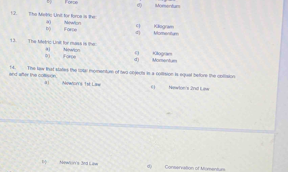 b) Force Momentum
d)
12. The Metric Unit for force is the:
a) Newton c) Kilogram
b) Force Momentum
d)
13. The Metric Unit for mass is the:
a) Newton C) Kilogram
b) Force d) Momentum
14. The law that states the total momentum of two objects in a collision is equal before the collision
and after the collision.
a) Newlon's 1st Law c) Newton's 2nd Law
b) Newton's 3rd Law d) Conservation of Momentum