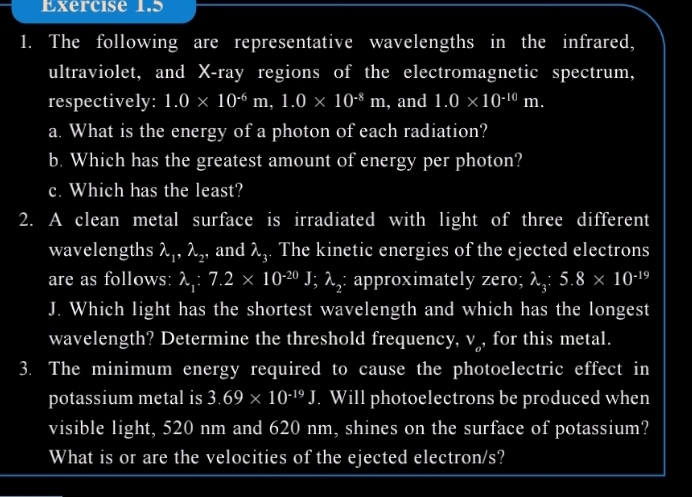 The following are representative wavelengths in the infrared, 
ultraviolet, and X -ray regions of the electromagnetic spectrum, 
respectively: 1.0* 10^(-6)m, 1.0* 10^(-8)m , and 1.0* 10^(-10)m. 
a. What is the energy of a photon of each radiation? 
b. Which has the greatest amount of energy per photon? 
c. Which has the least? 
2. A clean metal surface is irradiated with light of three different 
wavelengths lambda _1, lambda _2 , and λ. The kinetic energies of the ejected electrons 
are as follows: lambda _1:7.2* 10^(-20)J; lambda _2 : approximately zero; λ, 5.8* 10^(-19)
J. Which light has the shortest wavelength and which has the longest 
wavelength? Determine the threshold frequency, v , for this metal. 
3. The minimum energy required to cause the photoelectric effect in 
potassium metal is 3.69* 10^(-19)J. Will photoelectrons be produced when 
visible light, 520 nm and 620 nm, shines on the surface of potassium? 
What is or are the velocities of the ejected electron/s?