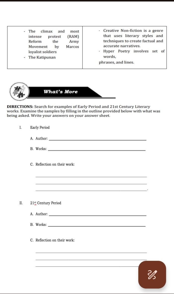 The climax and most Creative Non-fiction is a genre 
intense protest (RAM) that uses literary styles and 
Reform the Army techniques to create factual and 
Movement by Marcos accurate narratives. 
loyalist soldiers Hyper Poetry involves set of 
- The Katipunan words, 
phrases, and lines. 
What’s More 
DIRECTIONS: Search for examples of Early Period and 21st Century Literary 
works. Examine the samples by filling in the outline provided below with what was 
being asked. Write your answers on your answer sheet. 
I. Early Period 
A. Author:_ 
B. Works:_ 
C. Reflection on their work: 
_ 
_ 
_. 
II. 21_vn vnclosecircle5^((st)) Century Period 
A. Author:_ 
B. Works:_ 
C. Reflection on their work: 
_ 
_ 
_ 
26
